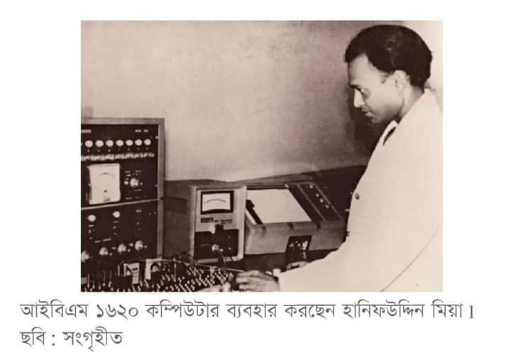 ১৯৬৪ সালে জাহাজে করে বিশাল আকারের কম্পিউটার আসবে পাকিস্তানে। মার্কিন যুক্তরাষ্ট্রের উপহার, আইবিএম মেইনফ্রেম ১৬২০ কম্পিউটার। এটি ছিল সেকেন্ড জেনারেশনের একটি ডিজিটাল মেইনফ্রেম কম্পিউটার। বৃহদাকৃতির ওই কম্পিউটারটি স্থাপন করতে দুটি বড় সাইজের রুম ব্যবহার করতে হত। পাকিস্তান সরকার প্রথমে কম্পিউটারটি পশ্চিম পাকিস্তানের লাহোরে স্থাপনের পরিকল্পনা করে। তবে পরে সিদ্ধান্ত পরিবর্তিত হয়ে ঢাকার পরমাণু শক্তি কমিশনে স্থাপিত হয়। তৎকালীন পাকিস্তানের প্রথম কম্পিউটারটি লাহোরে না গিয়ে ঢাকায় কিভাবে আসল? সে এক বিরাট ইতিহাস! তখন সমগ্র পাকিস্তানে একজন ব্যক্তি ছাড়া অন্য কেউ এ কম্পিউটার তদারকি এবং পরিচালনার যোগ্য ছিলেন না। সেই লোকটি আবার ছিলেন বাঙালি। সরকার তাকে পশ্চিম পাকিস্তানে যাওয়ার আহ্বান জানাল। তবে ওই আহ্বান প্রত্যাখ্যান করেন লোকটা। ফলে কম্পিউটারটি ঢাকার পরমাণু কমিশনে স্থাপনে অনেকটা বাধ্য হয় পাকিস্তান সরকার। কে সেই ব্যক্তি? তাঁর নাম হানিফউদ্দিন মিয়া। নামটি বললেই যে সবাই চিনে যাবেন এমন নয়। তবে তাঁর কাজটি আমাদের জন্য গৌরবের। তিনি ছিলেন দেশের প্রথম কম্পিউটার প্রোগ্রামার। আর তাঁর কারণেই দেশে এসেছিল প্রথম কম্পিউটারটি। তিনি ছিলেন অ্যানালগ ও ডিজিটাল কম্পিউটার প্রোগ্রামিংয়ে প্রশিক্ষণপ্রাপ্ত। নিজের দেশ ছেড়ে কোথাও যাবেন না, সরাসরি জানিয়ে দিয়েছিলেন আইয়ুব খান সরকারকে। এ কারণেই পাকিস্তানের প্রথম কম্পিউটারটি এসেছিল ঢাকায়। দেশের তথ্যপ্রযুক্তিতে হানিফউদ্দিন মিয়ার অবদান তুলে ধরা হয় ১৯৯৭ সালে, বিটিভির একটি অনুষ্ঠানে। সে অনুষ্ঠানের উপস্থাপক মোস্তাফা জব্বার জানিয়েছিলেন হানিফউদ্দিন মিয়া ও দেশের প্রথম কম্পিউটারের গল্প। হানিফউদ্দিন মিয়া ১৯২৯ সালের ১ নভেম্বর নাটোরের সিংড়ার হুলহুলিয়া গ্রামে জন্মগ্রহণ করেন। স্কুলশিক্ষক পিতার দুই পুত্র ও এক কন্যা সন্তানের মধ্যে জ্যেষ্ঠ তিনি। সংসারে অভাব না থাকলেও উচ্চশিক্ষার জন্য জায়গির থাকতে হয় তাকে। ১৯৪৬ সালে কোলকাতা ইউনিভার্সিটি থেকে ম্যাট্রিকুলেশন পাস করেন। ১৯৪৮ সালে ঢাকা বিশ্ববিদ্যালয় থেকে প্রথম বিভাগে আইএসসি পরীক্ষায় উত্তীর্ণ হন। ১৯৫১ সালে কৃতিত্বের সঙ্গে বিএসসিতেও প্রথম বিভাগ লাভ করেন। এরপর ১৯৫২ সালে ঢাকা বিশ্ববিদ্যালয় থেকেই এমএসসি পরীক্ষায় ফলিত গণিতে প্রথম শ্রেণীতে স্বর্ণপদকসহ প্রথম স্থান অর্জন করেন। ১৯৬০ সালে তৎকালীন চেকোস্লোভাকিয়ার প্রাগের ইনস্টিটিউট অব ইনফরমেশন থিওরি অ্যান্ড অটোমেশন এবং চেকোস্লোভাক একাডেমি অব সায়েন্স থেকে অ্যানালগ ও ডিজিটাল কম্পিউটার প্রোগ্রামিংয়ে প্রশিক্ষণ নেন। ১৯৬৪ সালে যুক্তরাষ্ট্রের ম্যাসাচুসেটস ইনস্টিটিউট অব টেকনোলজির (এমআইটি) কম্পিউটার সেন্টার থেকে সিস্টেম অ্যানালিসিস, নিউমারাল ম্যাথমেটিকস, অ্যাডভান্স কম্পিউটার প্রোগ্রামিংয়ের প্রশিক্ষণও নেন। আর ১৯৭৫ সালে লন্ডনের আইবিএম রিসার্চ সেন্টার থেকে প্রশিক্ষণ নেন অপারেটিং সিস্টেম ও সিস্টেম প্রোগ্রামিংয়ের। ১৯৭৫ থেকে ১৯৮০ আন্তর্জাতিক পরমাণু শক্তি সংস্থায় (আইএইসি) সিস্টেম অ্যানালিস্ট হিসেবে কর্মরত ছিলেন। তিনি ১৯৮৮ সালে ঢাকা বিশ্ববিদ্যালয়ের গণিত বিভাগে খণ্ডকালীন শিক্ষকতা করেন। বাংলাদেশ এটমিক এনার্জি কমিশনের কম্পিউটার সার্ভিস ডিভিশনের ডিরেক্টর পদে অধিষ্ঠিত ছিলেন। মারা যান ২০০৭ সালের ১১ মার্চ। হানিফউদ্দিনের হাত ধরে দেশে আসা প্রথম কম্পিউটারটি এখন আর কাজ করে না, জায়গা করে নিয়েছে জাদুঘরে। ১৯৭৬ সাল থেকে কম্পিউটারটির কাজের ক্ষমতা কমতে থাকে। ১৯৭৯ সালে প্রায় অকার্যকর হয়ে পড়ে। ১৯৮০ সালের ৫ জুলাই কম্পিউটারটির ব্যবহার পুরোপুরি বন্ধ হয়ে যায়। এরপর এটিকে সাভারে বাংলাদেশ পরমাণু শক্তি কমিশনের ইনস্টিটিউট অব কম্পিউটার সায়েন্সে স্থানান্তর করা হয়। দেশের তথ্যপ্রযুক্তির ইতিহাসের সঙ্গে জড়িত এ কম্পিউটার নতুন প্রজন্মকে দেখার সুযোগ করে দিতে ২০০১ সালের ৫ ফেব্রুয়ারি জাতীয় বিজ্ঞান ও প্রযুক্তি জাদুঘরে প্রদর্শনীর জন্য দেওয়া হয়। সেখানেই দেখা মিলবে বিশালাকার কম্পিউটারটির। (সংগৃহীত) [আমাদের ব্যাকআপ পেজ https://www.facebook.com/112775043417701 ব্লগ পেজ https://www.facebook.com/263474267635558 কমিউনিটি গ্রুপ bit.ly/WriteED ওয়েবসাইটে পড়ুন: EngineersDiaryBD.com/latest-news/]