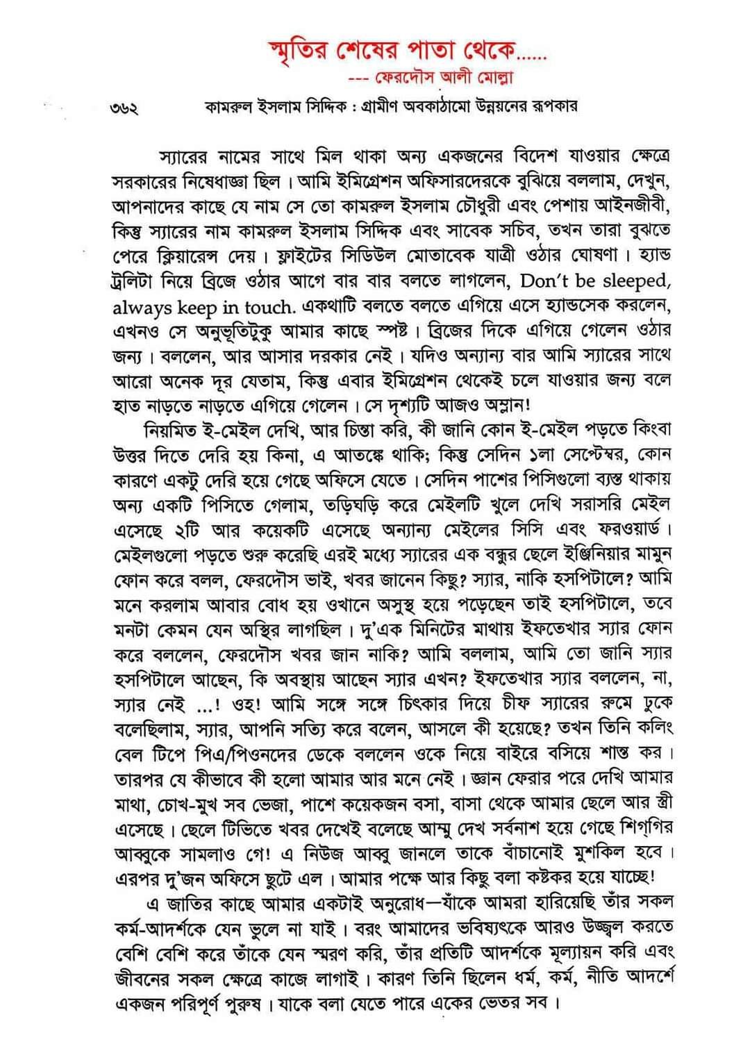 সেদিনের ঐ প্রোটোকলটাই যে উনার জন্য আমার জীবনের শেষ প্রোটোকল ছিল তা কল্পনাও করতে পারিনি!!!! উনি দেশের বাইরে চলে যাওয়ার ক’য়েকদিন পরেই এলজিইডি’র চীফ স্যারের পরিবর্তন হলো। চার্জ গ্রহণ/প্রদান অনুষ্ঠানের সময়ই আমি স্যারকে ল্যান্ডফোনে চীফ স্যারকে মিলিয়ে দিলাম, তখন হয়তো ফোনটা না মিলিয়ে দিলে আর স্যারের সাথে চীফ স্যারের কতা বলা হতো কিনা জানি না? কারণ তারপর আর স্যারের সাথে চীফ স্যারের সরাসরি কোন কথা হয়নি। প্রতিদিন কয়েকবার করে আমার সাথে যোগাযোগ চলতো- ই-মেইলে অথবা সরাসরি ফোনে। যাওয়ার আগ মূহুর্তে যে সব কাজগুলো দিয়ে গিয়েছিলেন, তার প্রতিটা কাজের ফলো-আপ প্রতিদিন নিতেন। অনেকগুলি কাজের মধ্যে গুলশান সোসাইটি মসজিদের কাজের অগ্রগতির প্রতিটি ধাপে ধাপে জানতে চাইতেন আমার মাধ্যমে, আজ যে সুন্দর একটা সাত তলা বিল্ডিং-এর মসজিদ ঠিক বনানী কবরস্থানের পূর্বপ্রান্ত ঘেঁষে দাঁড়িয়ে আছে, তা যেন উনার সাথে সার্বক্ষণিক সখ্য হয়ে আছে..... অথচ ৯৯% লোকই হয়তো জানেনই না যে, এই মসজিদটা কার উছিলাই, কার ঐকান্তিক প্রচেষ্টায় প্রতিষ্ঠিত হয়েছে? কে একটার গোড়া পত্তন করে গেছেন? যারা জানেন, তারও হয়তো প্রচারবিমূখ...... আল্লাহ্ স্যারকে জান্নাতের সবোচ্চ মাকামে আসীন করুন। সবাইকে হেদায়েত করুন। সবার মঙ্গল হোউক! আমিন।।